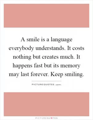 A smile is a language everybody understands. It costs nothing but creates much. It happens fast but its memory may last forever. Keep smiling Picture Quote #1