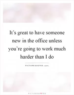 It’s great to have someone new in the office unless you’re going to work much harder than I do Picture Quote #1