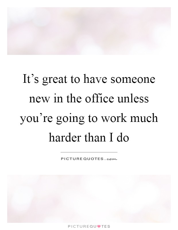 It's great to have someone new in the office unless you're going to work much harder than I do Picture Quote #1