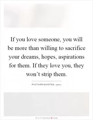 If you love someone, you will be more than willing to sacrifice your dreams, hopes, aspirations for them. If they love you, they won’t strip them Picture Quote #1