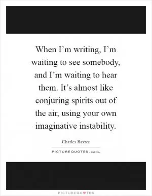 When I’m writing, I’m waiting to see somebody, and I’m waiting to hear them. It’s almost like conjuring spirits out of the air, using your own imaginative instability Picture Quote #1