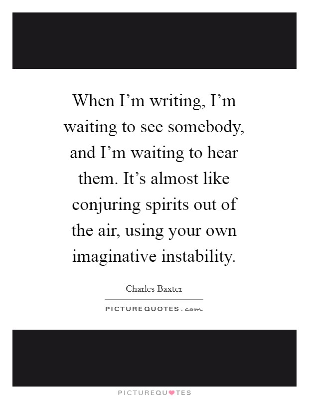 When I'm writing, I'm waiting to see somebody, and I'm waiting to hear them. It's almost like conjuring spirits out of the air, using your own imaginative instability Picture Quote #1