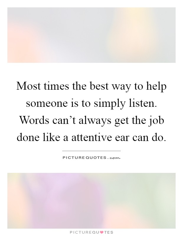 Most times the best way to help someone is to simply listen. Words can't always get the job done like a attentive ear can do Picture Quote #1