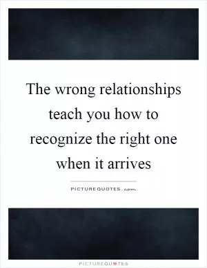 The wrong relationships teach you how to recognize the right one when it arrives Picture Quote #1
