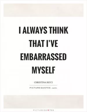 I always think that I’ve embarrassed myself Picture Quote #1
