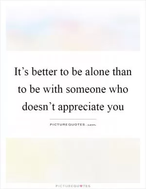 It’s better to be alone than to be with someone who doesn’t appreciate you Picture Quote #1