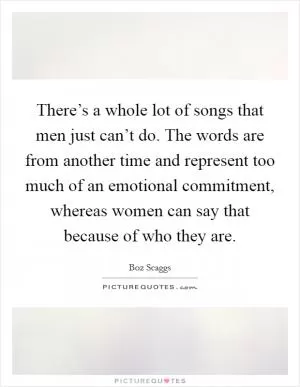 There’s a whole lot of songs that men just can’t do. The words are from another time and represent too much of an emotional commitment, whereas women can say that because of who they are Picture Quote #1