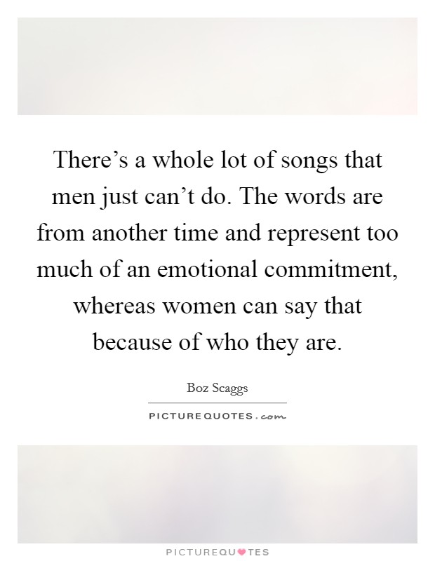 There's a whole lot of songs that men just can't do. The words are from another time and represent too much of an emotional commitment, whereas women can say that because of who they are Picture Quote #1