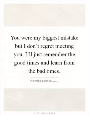 You were my biggest mistake but I don’t regret meeting you. I’ll just remember the good times and learn from the bad times Picture Quote #1