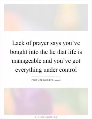 Lack of prayer says you’ve bought into the lie that life is manageable and you’ve got everything under control Picture Quote #1