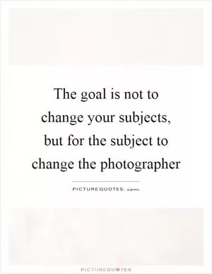 The goal is not to change your subjects, but for the subject to change the photographer Picture Quote #1