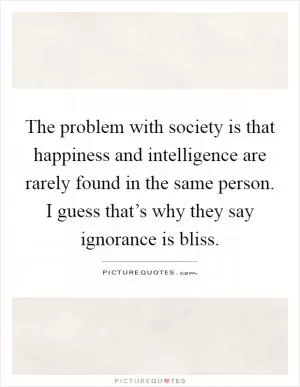 The problem with society is that happiness and intelligence are rarely found in the same person. I guess that’s why they say ignorance is bliss Picture Quote #1