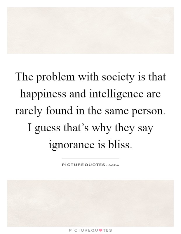 The problem with society is that happiness and intelligence are rarely found in the same person. I guess that's why they say ignorance is bliss Picture Quote #1