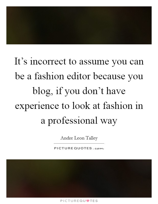 It's incorrect to assume you can be a fashion editor because you blog, if you don't have experience to look at fashion in a professional way Picture Quote #1
