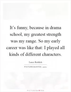 It’s funny, because in drama school, my greatest strength was my range. So my early career was like that: I played all kinds of different characters Picture Quote #1