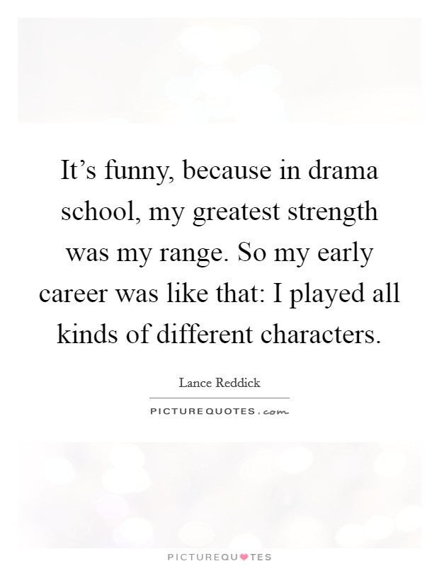 It's funny, because in drama school, my greatest strength was my range. So my early career was like that: I played all kinds of different characters Picture Quote #1