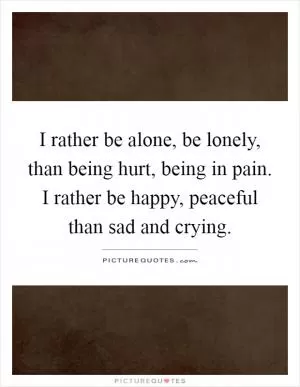 I rather be alone, be lonely, than being hurt, being in pain. I rather be happy, peaceful than sad and crying Picture Quote #1