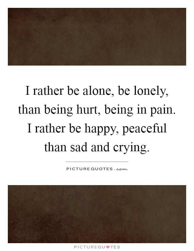 I rather be alone, be lonely, than being hurt, being in pain. I rather be happy, peaceful than sad and crying Picture Quote #1
