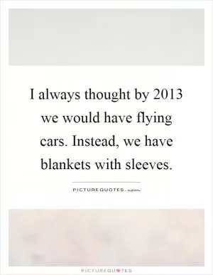I always thought by 2013 we would have flying cars. Instead, we have blankets with sleeves Picture Quote #1