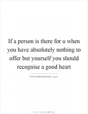 If a person is there for u when you have absolutely nothing to offer but yourself you should recognise a good heart Picture Quote #1