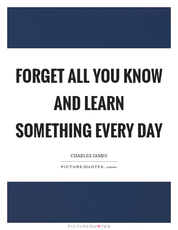 Forget all you know and learn something every day Picture Quote #1