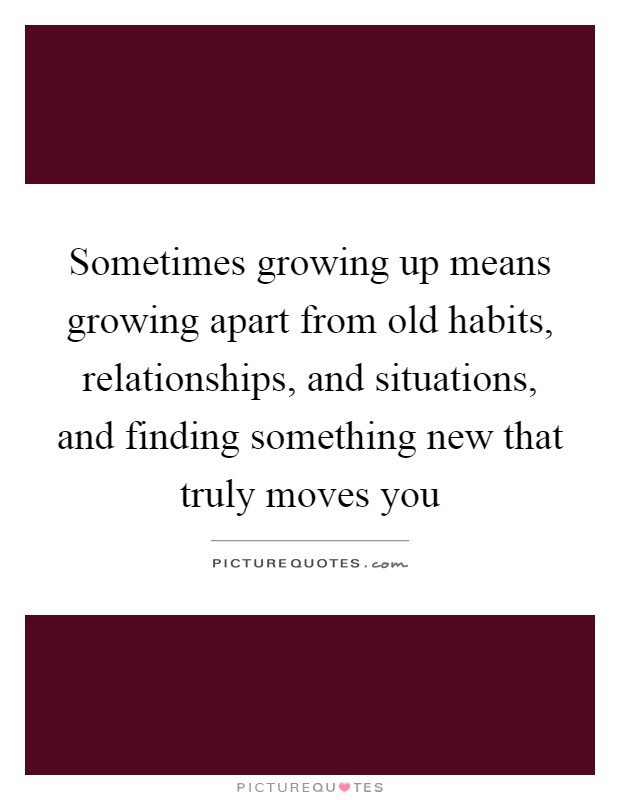 Sometimes growing up means growing apart from old habits, relationships, and situations, and finding something new that truly moves you Picture Quote #1