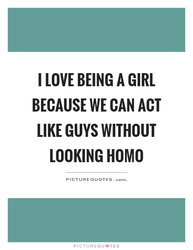I love being a girl because we can act like guys without looking homo Picture Quote #1