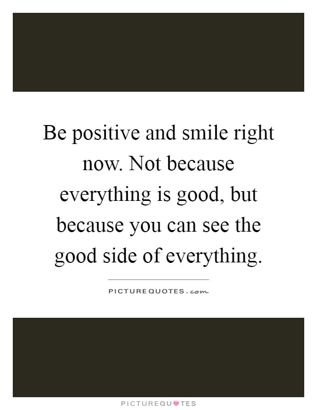 Be positive and smile right now. Not because everything is good, but because you can see the good side of everything Picture Quote #1