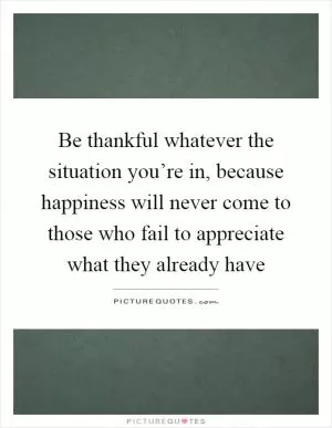 Be thankful whatever the situation you’re in, because happiness will never come to those who fail to appreciate what they already have Picture Quote #1