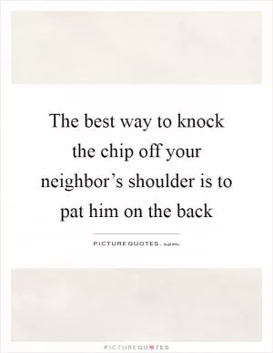 The best way to knock the chip off your neighbor’s shoulder is to pat him on the back Picture Quote #1