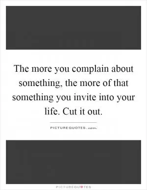 The more you complain about something, the more of that something you invite into your life. Cut it out Picture Quote #1