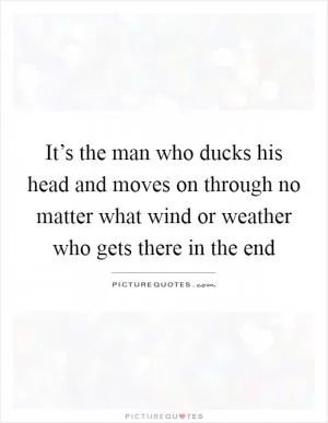 It’s the man who ducks his head and moves on through no matter what wind or weather who gets there in the end Picture Quote #1