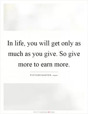 In life, you will get only as much as you give. So give more to earn more Picture Quote #1