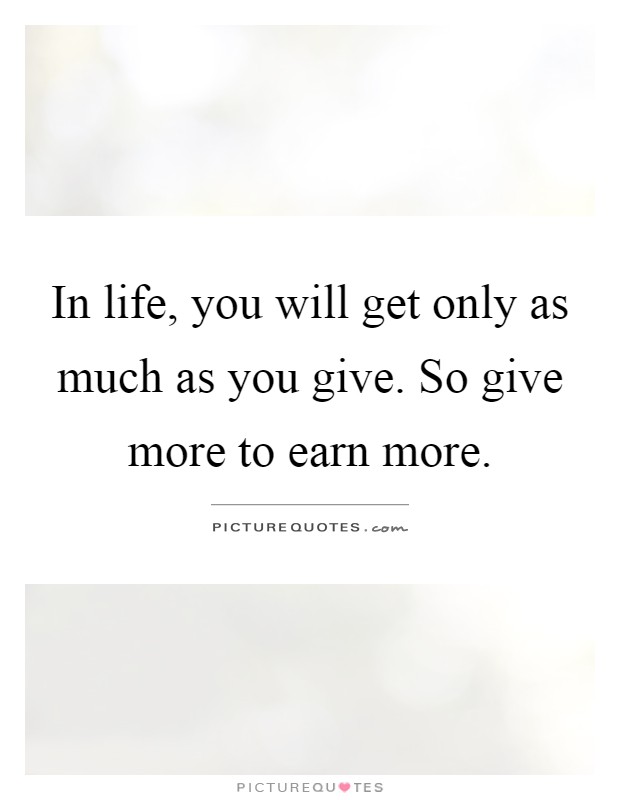 In life, you will get only as much as you give. So give more to earn more Picture Quote #1
