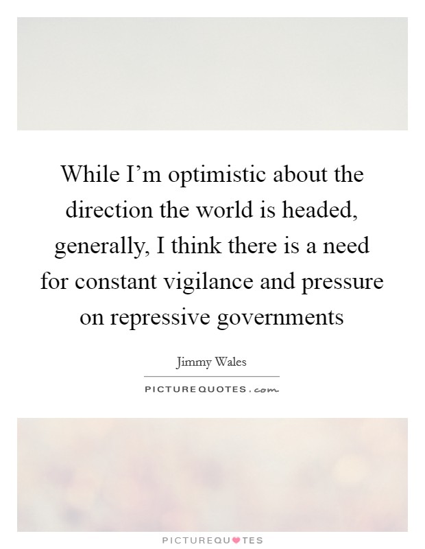 While I'm optimistic about the direction the world is headed, generally, I think there is a need for constant vigilance and pressure on repressive governments Picture Quote #1