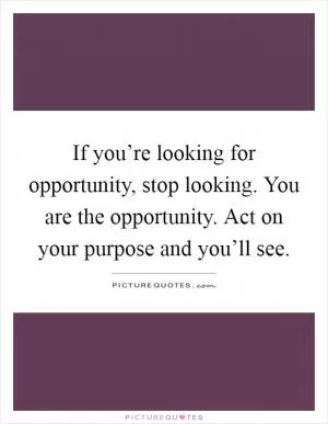 If you’re looking for opportunity, stop looking. You are the opportunity. Act on your purpose and you’ll see Picture Quote #1