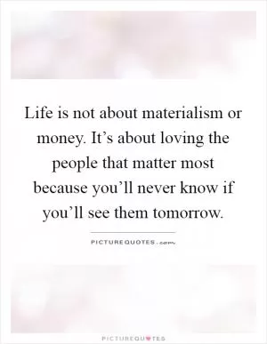 Life is not about materialism or money. It’s about loving the people that matter most because you’ll never know if you’ll see them tomorrow Picture Quote #1