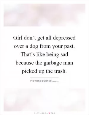 Girl don’t get all depressed over a dog from your past. That’s like being sad because the garbage man picked up the trash Picture Quote #1