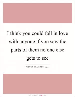 I think you could fall in love with anyone if you saw the parts of them no one else gets to see Picture Quote #1