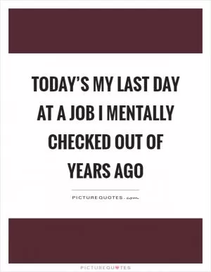 Today’s my last day at a job I mentally checked out of years ago Picture Quote #1
