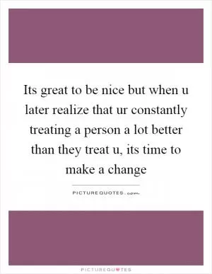 Its great to be nice but when u later realize that ur constantly treating a person a lot better than they treat u, its time to make a change Picture Quote #1