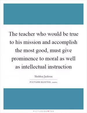 The teacher who would be true to his mission and accomplish the most good, must give prominence to moral as well as intellectual instruction Picture Quote #1