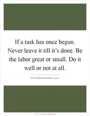 If a task has once begun. Never leave it till it’s done. Be the labor great or small. Do it well or not at all Picture Quote #1