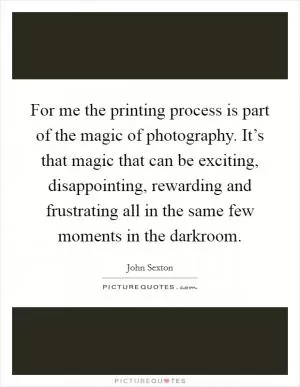For me the printing process is part of the magic of photography. It’s that magic that can be exciting, disappointing, rewarding and frustrating all in the same few moments in the darkroom Picture Quote #1