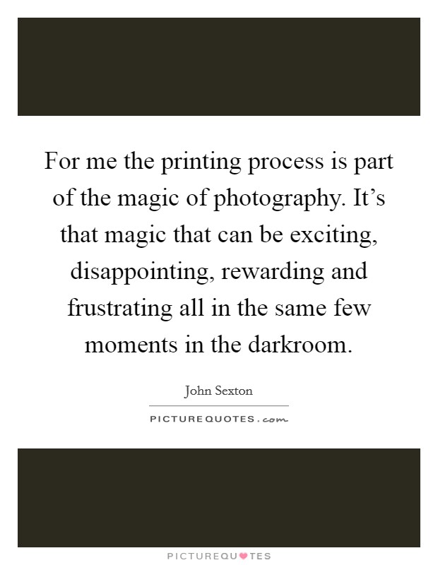 For me the printing process is part of the magic of photography. It's that magic that can be exciting, disappointing, rewarding and frustrating all in the same few moments in the darkroom Picture Quote #1