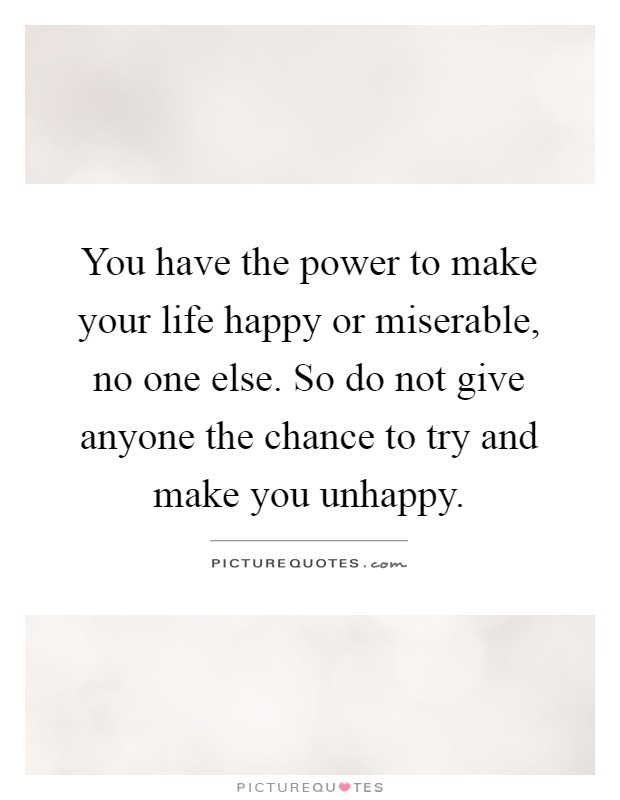 You have the power to make your life happy or miserable, no one else. So do not give anyone the chance to try and make you unhappy Picture Quote #1