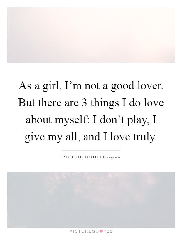 As a girl, I'm not a good lover. But there are 3 things I do love about myself: I don't play, I give my all, and I love truly Picture Quote #1