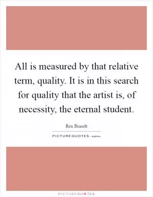 All is measured by that relative term, quality. It is in this search for quality that the artist is, of necessity, the eternal student Picture Quote #1