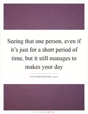 Seeing that one person, even if it’s just for a short period of time, but it still manages to makes your day Picture Quote #1