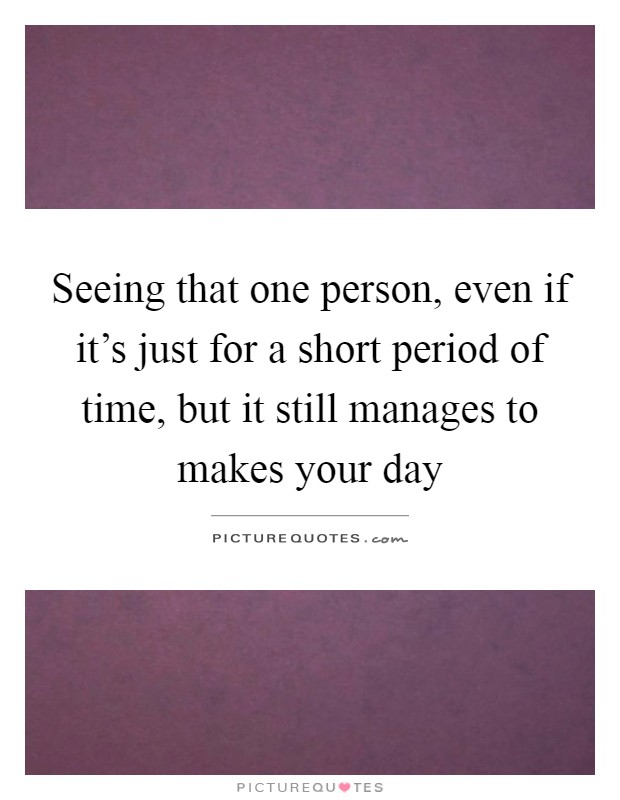 Seeing that one person, even if it's just for a short period of time, but it still manages to makes your day Picture Quote #1